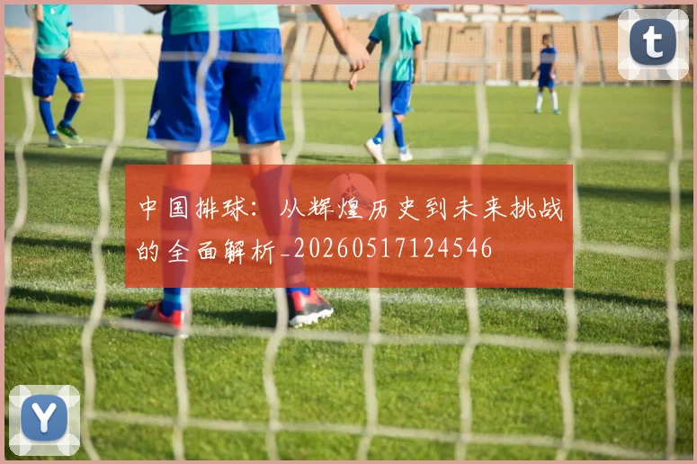 中国排球:从辉煌历史到未来挑战的全面解析_20260517124546