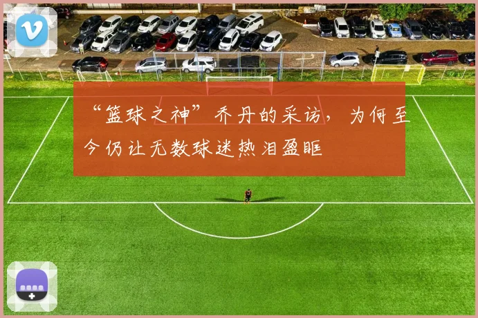 “篮球之神”乔丹的采访，为何至今仍让无数球迷热泪盈眶